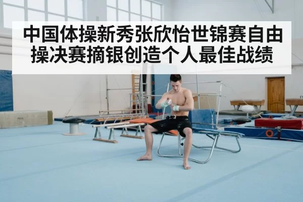 中国体操新秀张欣怡世锦赛自由操决赛摘银创造个人最佳战绩
