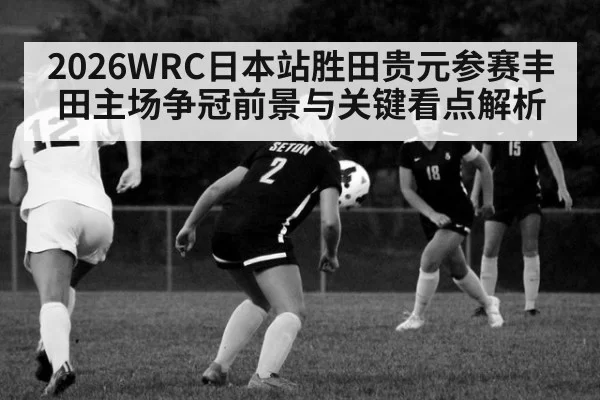 2026WRC日本站胜田贵元参赛丰田主场争冠前景与关键看点解析